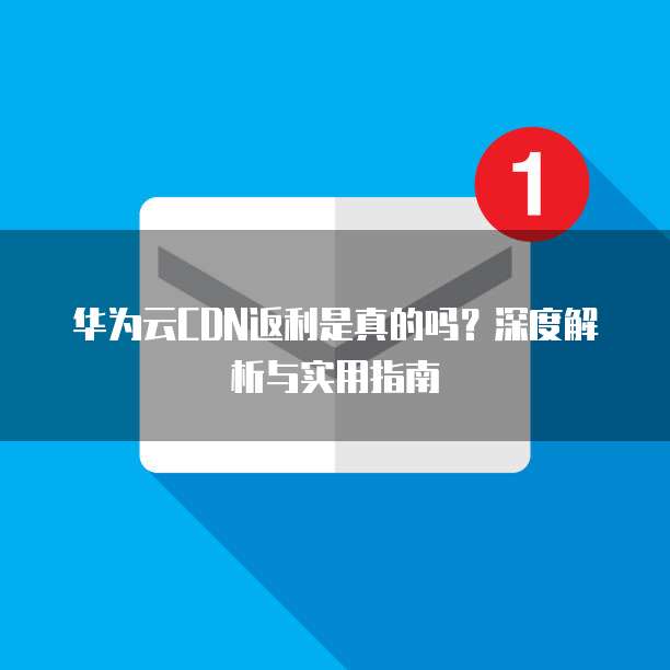 华为云CDN返利是真的吗?深度解析与实用指南
