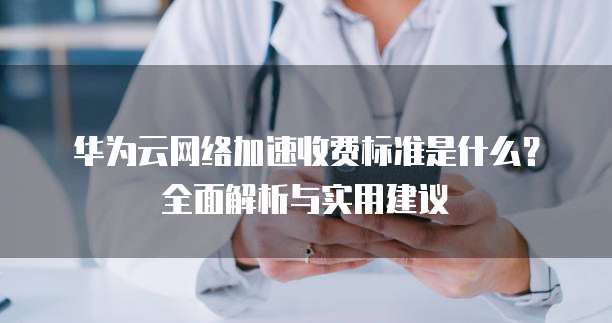 华为云网络加速收费标准是什么？全面解析与实用建议