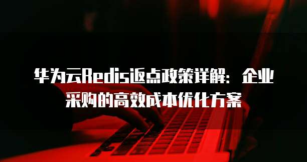 华为云Redis返点政策详解：企业采购的高效成本优化方案