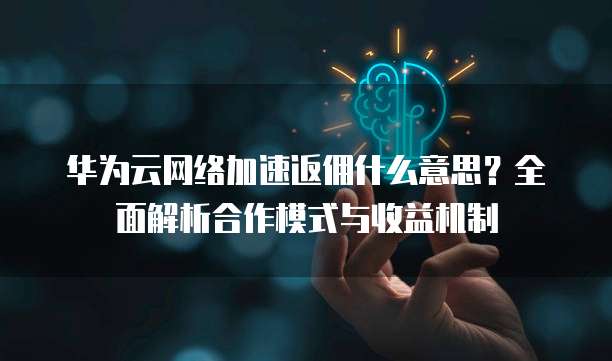 华为云网络加速返佣什么意思？全面解析合作模式与收益机制