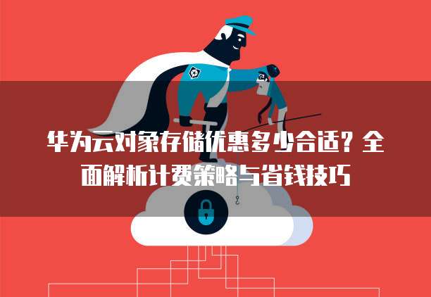 华为云对象存储优惠多少合适？全面解析计费策略与省钱技巧