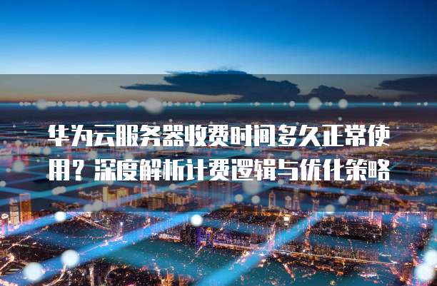 华为云服务器收费时间多久正常使用?深度解析计费逻辑与优化策略
