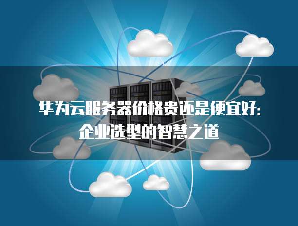 华为云服务器价格贵还是便宜好:企业选型的智慧之道