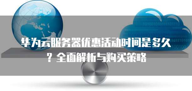 华为云服务器优惠活动时间是多久?全面解析与购买策略