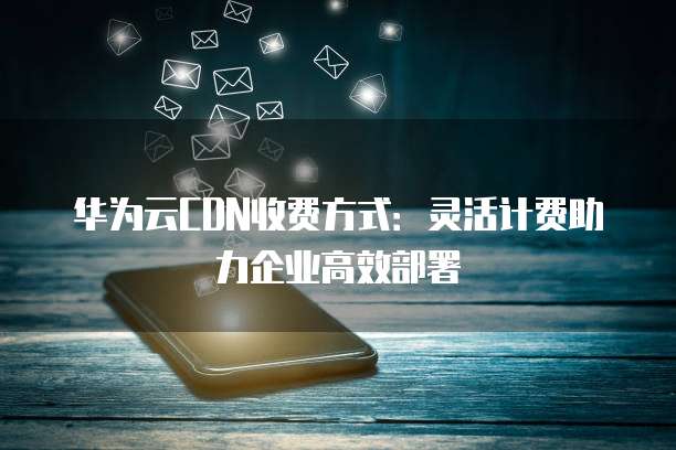 华为云CDN收费方式:灵活计费助力企业高效部署