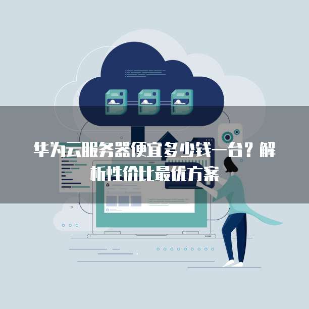 华为云服务器便宜多少钱一台?解析性价比最优方案