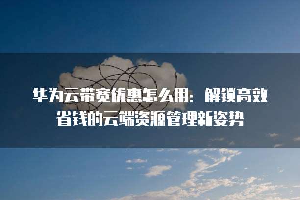 华为云带宽优惠怎么用:解锁高效省钱的云端资源管理新姿势