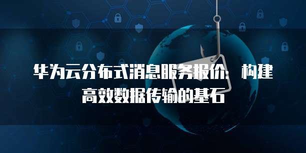 华为云分布式消息服务报价:构建高效数据传输的基石