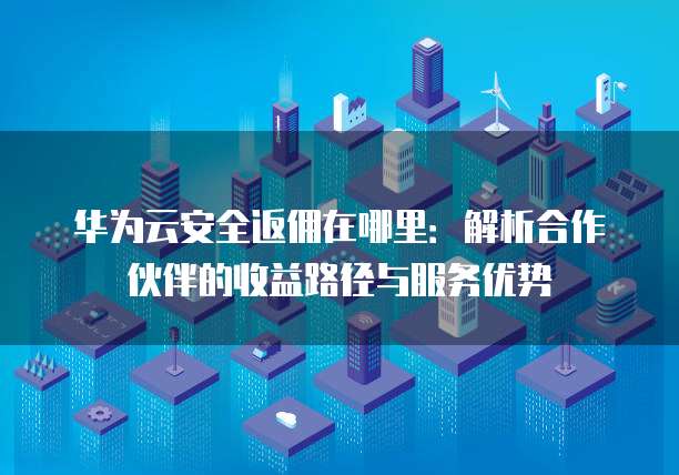 华为云安全返佣在哪里:解析合作伙伴的收益路径与服务优势
