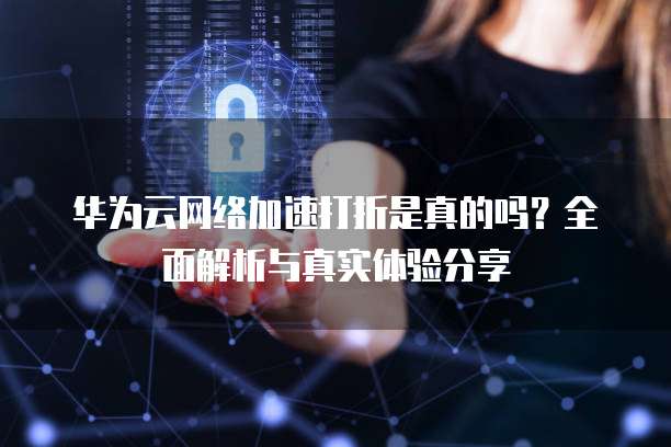 华为云网络加速打折是真的吗?全面解析与真实体验分享