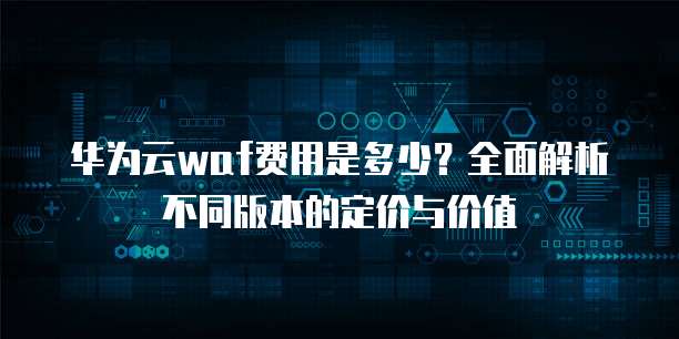 华为云waf费用是多少?全面解析不同版本的定价与价值