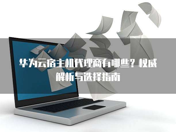 华为云宿主机代理商有哪些?权威解析与选择指南
