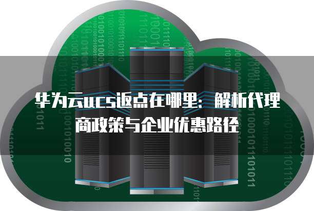 华为云ucs返点在哪里:解析代理商政策与企业优惠路径