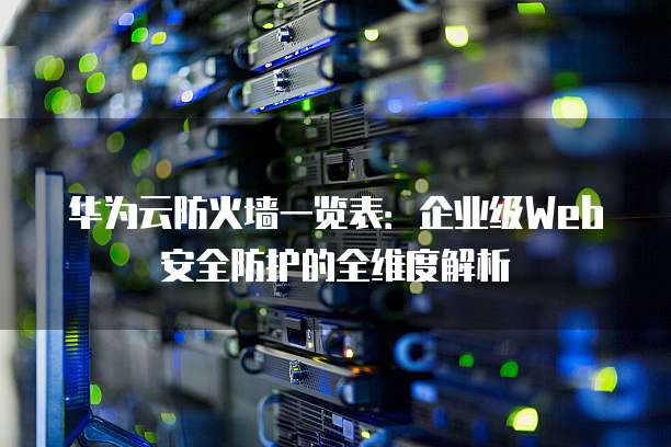 华为云防火墙一览表：企业级Web安全防护的全维度解析