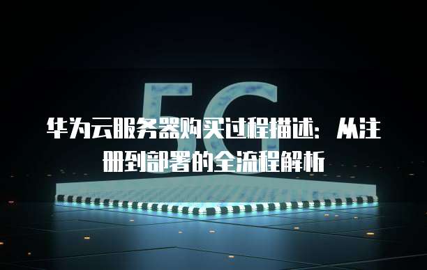 华为云服务器购买过程描述：从注册到部署的全流程解析