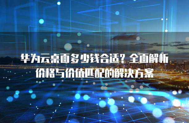 华为云桌面多少钱合适?全面解析价格与价值匹配的解决方案