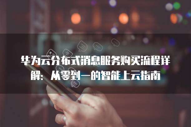 华为云分布式消息服务购买流程详解:从零到一的智能上云指南