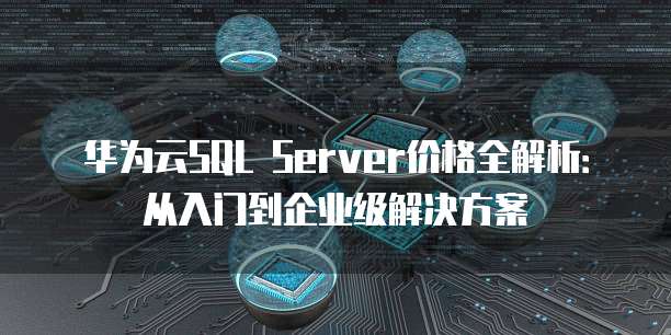 华为云SQL Server价格全解析:从入门到企业级解决方案
