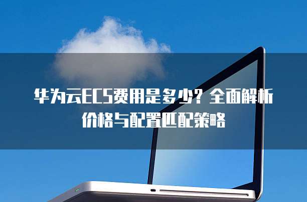 华为云ECS费用是多少？全面解析价格与配置匹配策略