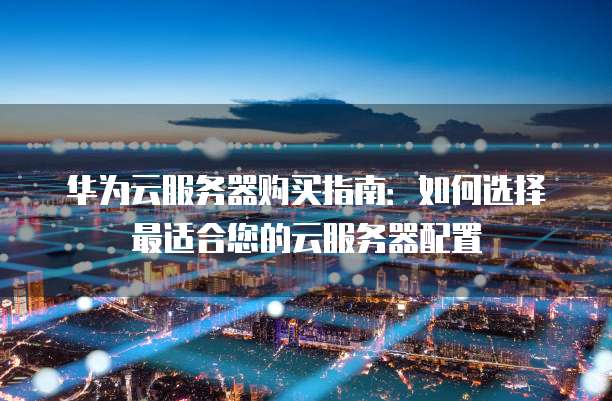 华为云服务器购买指南:如何选择最适合您的云服务器配置