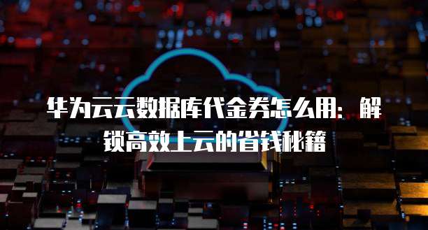 华为云云数据库代金券怎么用：解锁高效上云的省钱秘籍