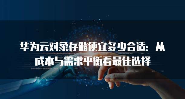 华为云对象存储便宜多少合适:从成本与需求平衡看最佳选择