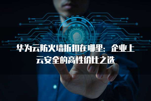 华为云防火墙折扣在哪里:企业上云安全的高性价比之选