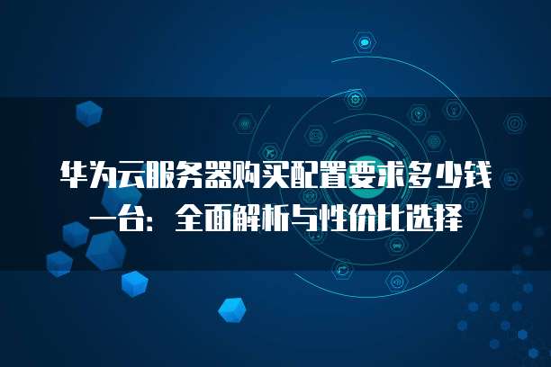 华为云服务器购买配置要求多少钱一台:全面解析与性价比选择