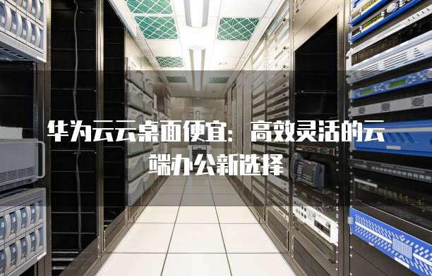 华为云云桌面便宜：高效灵活的云端办公新选择