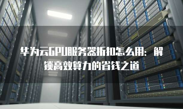 华为云GPU服务器折扣怎么用:解锁高效算力的省钱之道