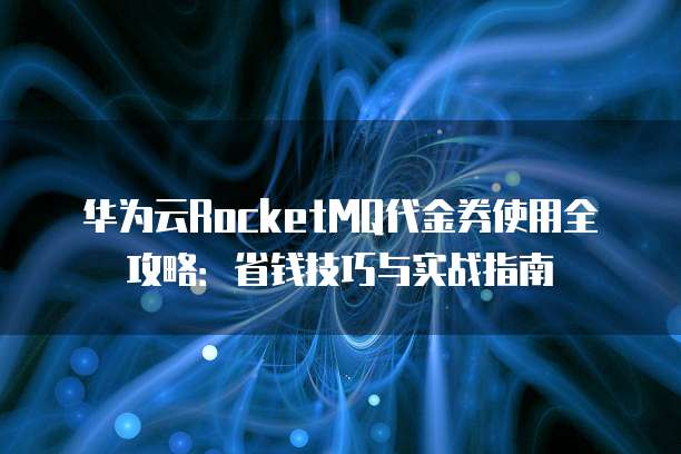 华为云RocketMQ代金券使用全攻略:省钱技巧与实战指南