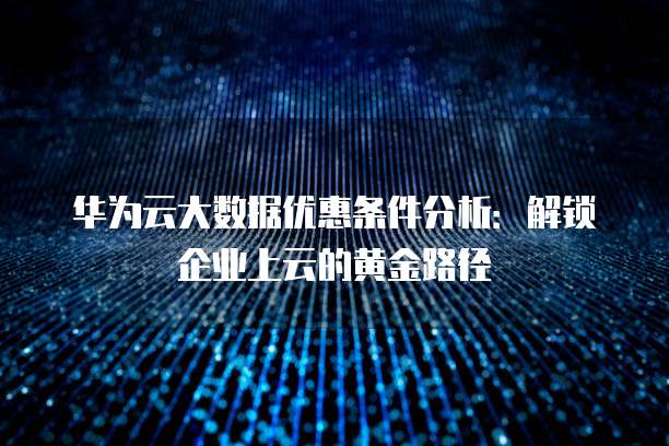 华为云大数据优惠条件分析:解锁企业上云的黄金路径