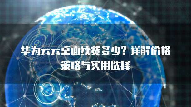 华为云云桌面续费多少?详解价格策略与实用选择