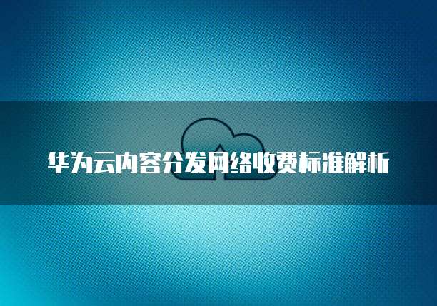 华为云内容分发网络收费标准解析