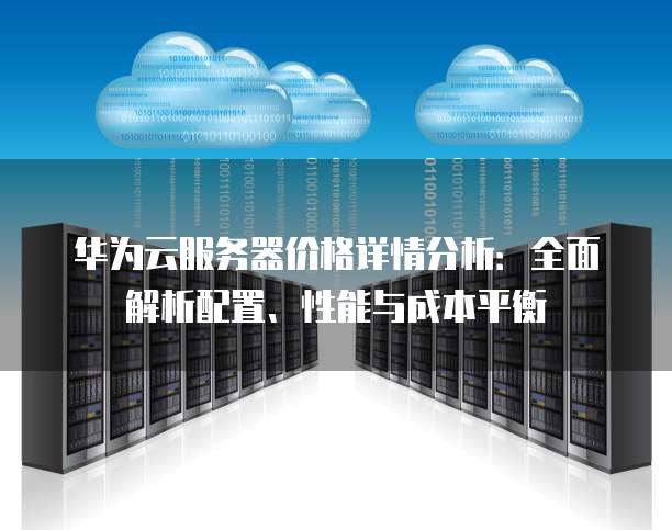 华为云服务器价格详情分析:全面解析配置、性能与成本平衡