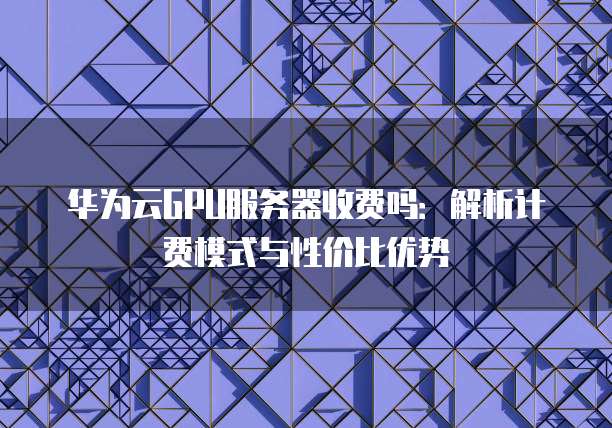 华为云GPU服务器收费吗：解析计费模式与性价比优势