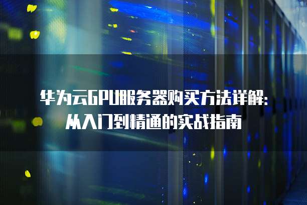 华为云GPU服务器购买方法详解:从入门到精通的实战指南