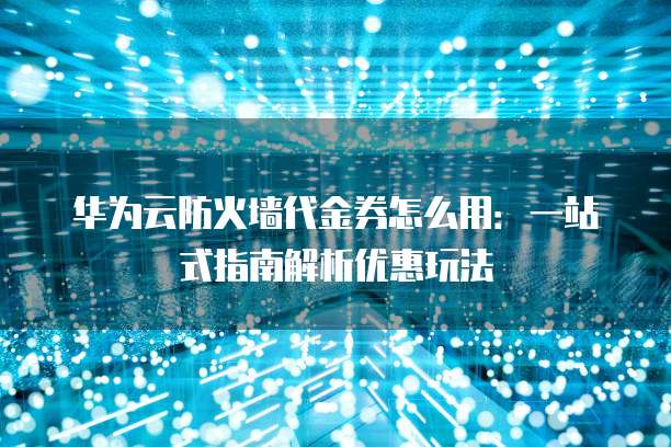 华为云防火墙代金券怎么用:一站式指南解析优惠玩法