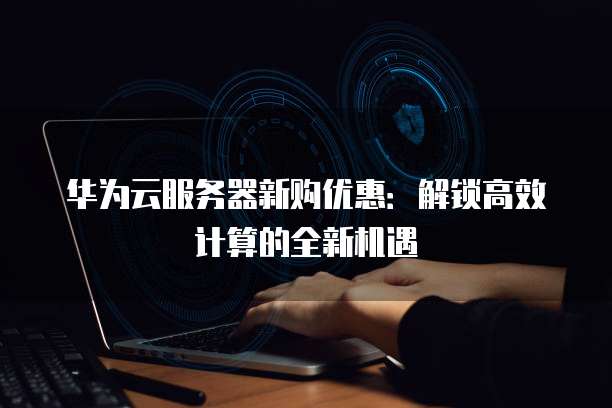 华为云服务器新购优惠:解锁高效计算的全新机遇