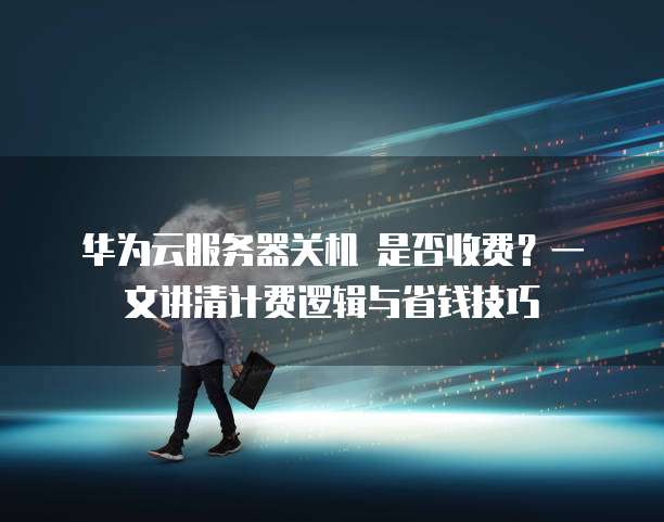 华为云服务器关机 是否收费?一文讲清计费逻辑与省钱技巧