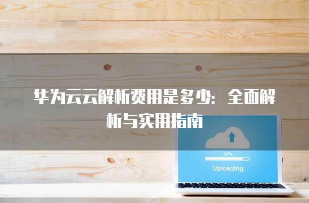 华为云云解析费用是多少:全面解析与实用指南