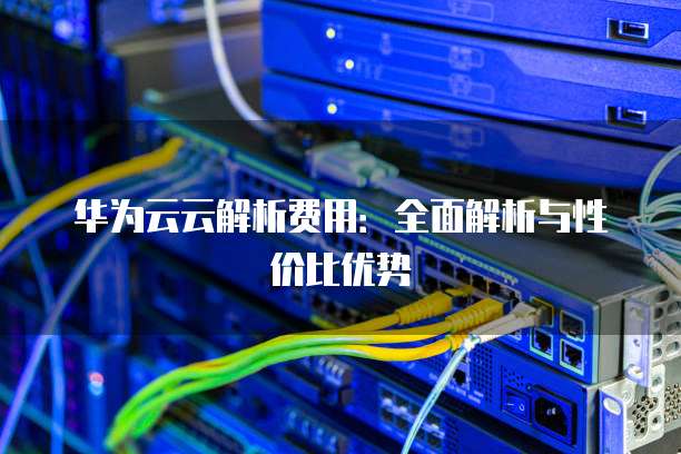 华为云云解析费用:全面解析与性价比优势