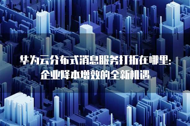 华为云分布式消息服务打折在哪里:企业降本增效的全新机遇