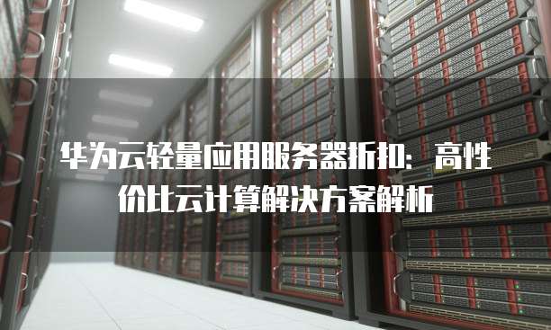 华为云轻量应用服务器折扣：高性价比云计算解决方案解析