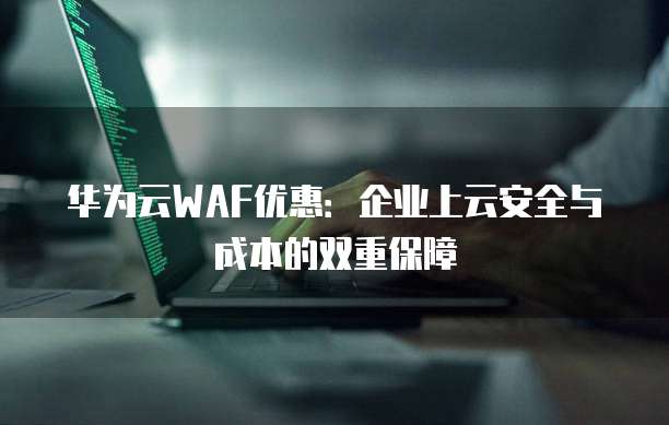 华为云WAF优惠:企业上云安全与成本的双重保障