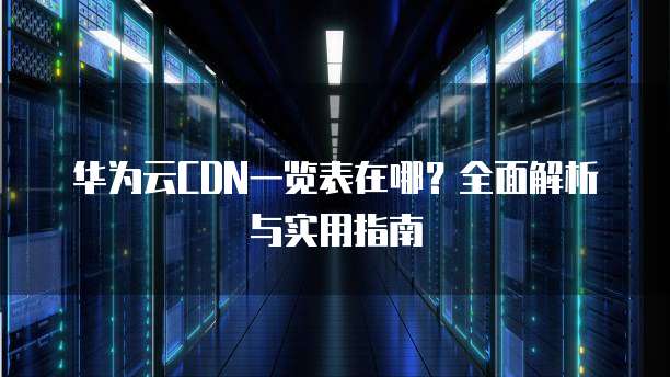 华为云CDN一览表在哪?全面解析与实用指南