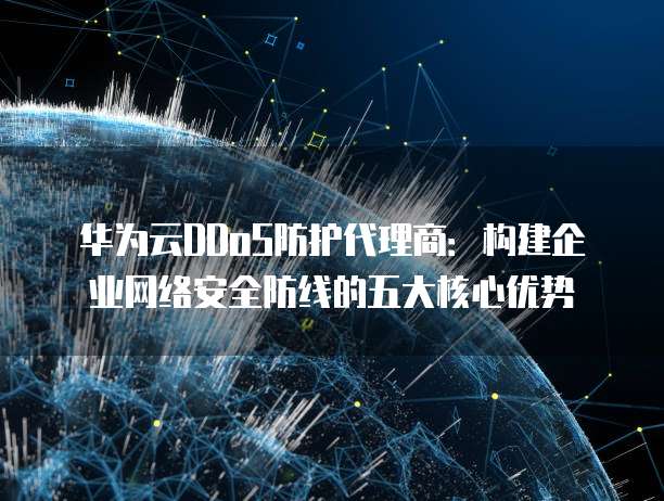 华为云DDoS防护代理商:构建企业网络安全防线的五大核心优势