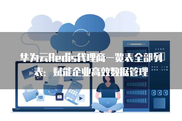 华为云Redis代理商一览表全部列表:赋能企业高效数据管理