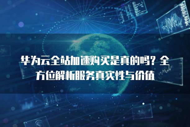 华为云全站加速购买是真的吗?全方位解析服务真实性与价值