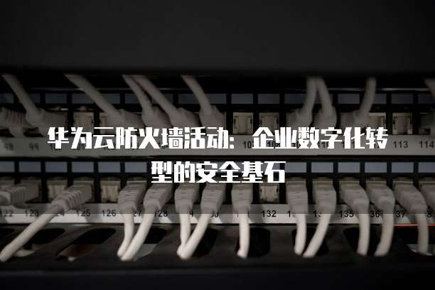 华为云防火墙活动:企业数字化转型的安全基石
